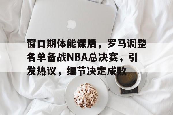 窗口期体能课后，罗马调整名单备战NBA总决赛，引发热议，细节决定成败的简单介绍-米兰体育平台